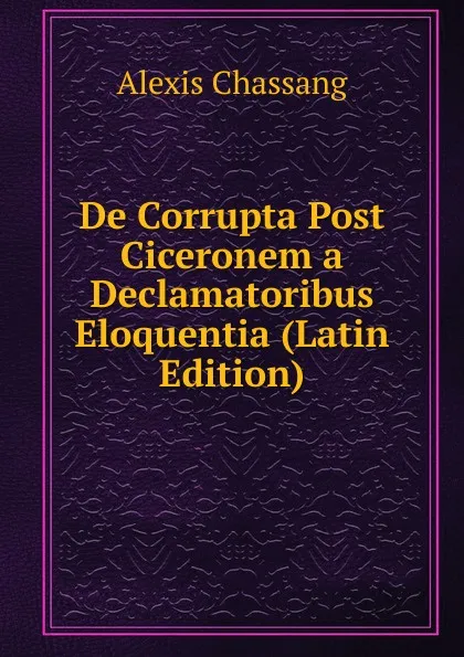 Обложка книги De Corrupta Post Ciceronem a Declamatoribus Eloquentia (Latin Edition), Alexis Chassang