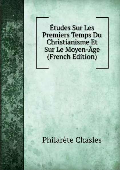 Обложка книги Etudes Sur Les Premiers Temps Du Christianisme Et Sur Le Moyen-Age (French Edition), Philarète Chasles