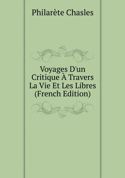 Обложка книги Voyages D.un Critique A Travers La Vie Et Les Libres (French Edition), Philarète Chasles