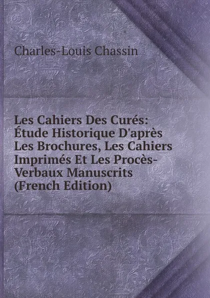 Обложка книги Les Cahiers Des Cures: Etude Historique D.apres Les Brochures, Les Cahiers Imprimes Et Les Proces-Verbaux Manuscrits (French Edition), Charles-Louis Chassin