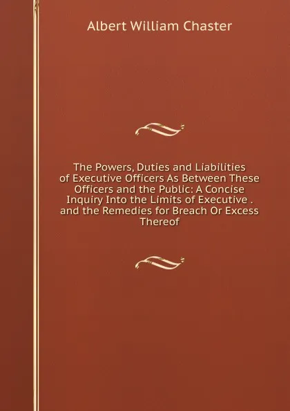 Обложка книги The Powers, Duties and Liabilities of Executive Officers As Between These Officers and the Public: A Concise Inquiry Into the Limits of Executive . and the Remedies for Breach Or Excess Thereof, Albert William Chaster