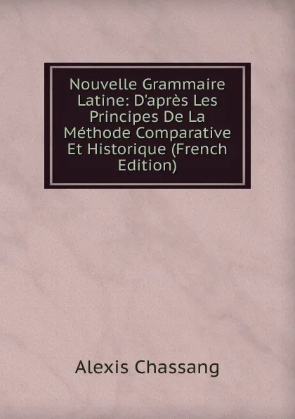 Обложка книги Nouvelle Grammaire Latine: D.apres Les Principes De La Methode Comparative Et Historique (French Edition), Alexis Chassang
