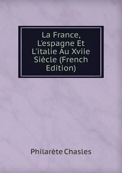 Обложка книги La France, L.espagne Et L.italie Au Xviie Siecle (French Edition), Philarète Chasles