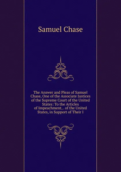 Обложка книги The Answer and Pleas of Samuel Chase, One of the Associate Justices of the Supreme Court of the United States: To the Articles of Impeachment, . of the United States, in Support of Their I, Samuel Chase