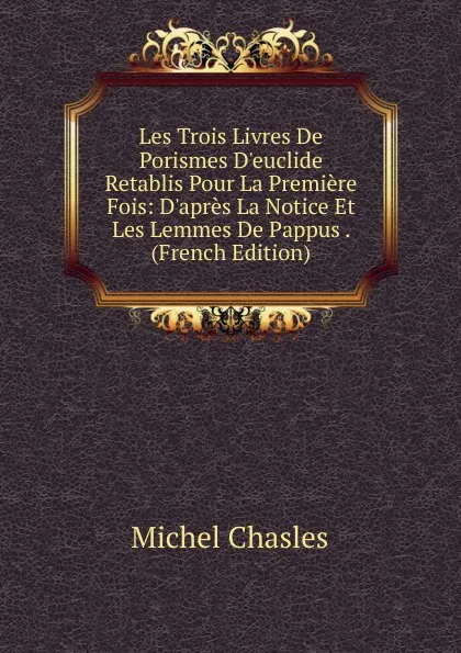 Обложка книги Les Trois Livres De Porismes D.euclide Retablis Pour La Premiere Fois: D.apres La Notice Et Les Lemmes De Pappus . (French Edition), Michel Chasles