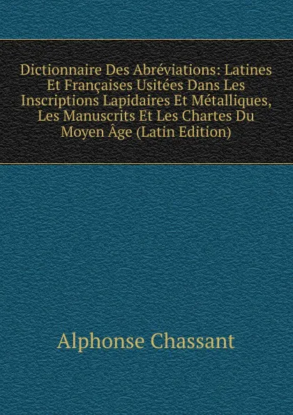 Обложка книги Dictionnaire Des Abreviations: Latines Et Francaises Usitees Dans Les Inscriptions Lapidaires Et Metalliques, Les Manuscrits Et Les Chartes Du Moyen Age (Latin Edition), Alphonse Chassant