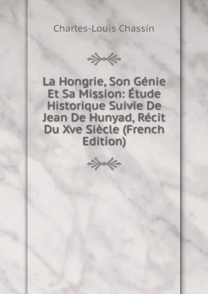 Обложка книги La Hongrie, Son Genie Et Sa Mission: Etude Historique Suivie De Jean De Hunyad, Recit Du Xve Siecle (French Edition), Charles-Louis Chassin