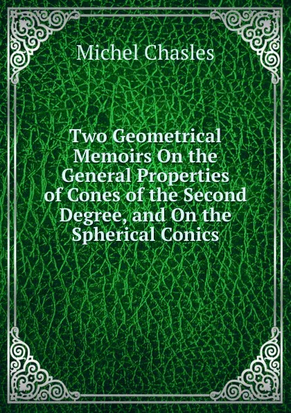 Обложка книги Two Geometrical Memoirs On the General Properties of Cones of the Second Degree, and On the Spherical Conics, Michel Chasles