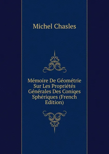 Обложка книги Memoire De Geometrie Sur Les Proprietes Generales Des Coniqes Spheriques (French Edition), Michel Chasles