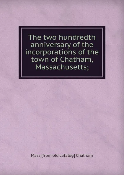 Обложка книги The two hundredth anniversary of the incorporations of the town of Chatham, Massachusetts;, Mass [from old catalog] Chatham