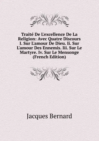 Обложка книги Traite De L.excellence De La Religion: Avec Quatre Discours I. Sur L.amour De Dieu. Ii. Sur L.amour Des Ennemis. Iii. Sur Le Martyre. Iv. Sur Le Mensonge (French Edition), Jacques Bernard