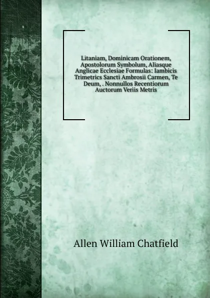 Обложка книги Litaniam, Dominicam Orationem, Apostolorum Symbolum, Aliasque Anglicae Ecclesiae Formulas: Iambicis Trimetrics Sancti Ambrosii Carmen, Te Deum, . Nonnullos Recentiorum Auctorum Veriis Metris, Allen William Chatfield