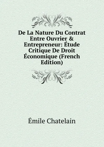 Обложка книги De La Nature Du Contrat Entre Ouvrier . Entrepreneur: Etude Critique De Droit Economique (French Edition), Emile Chatelain