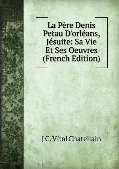 Обложка книги La Pere Denis Petau D.orleans, Jesuite: Sa Vie Et Ses Oeuvres (French Edition), J C. Vital Chatellain