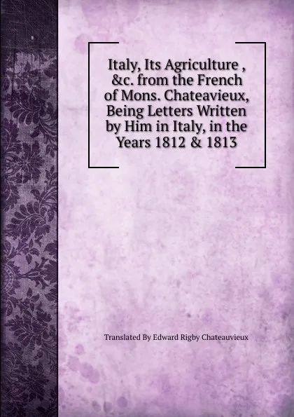 Обложка книги Italy, Its Agriculture , .c. from the French of Mons. Chateavieux, Being Letters Written by Him in Italy, in the Years 1812 . 1813, Translated By Edward Rigby Chateauvieux