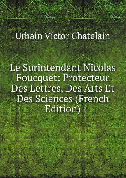 Обложка книги Le Surintendant Nicolas Foucquet: Protecteur Des Lettres, Des Arts Et Des Sciences (French Edition), Urbain Victor Chatelain