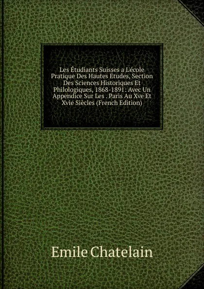 Обложка книги Les Etudiants Suisses a L.ecole Pratique Des Hautes Etudes, Section Des Sciences Historiques Et Philologiques, 1868-1891: Avec Un Appendice Sur Les . Paris Au Xve Et Xvie Siecles (French Edition), Emile Chatelain