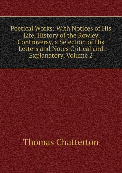 Обложка книги Poetical Works: With Notices of His Life, History of the Rowley Controversy, a Selection of His Letters and Notes Critical and Explanatory, Volume 2, Thomas Chatterton