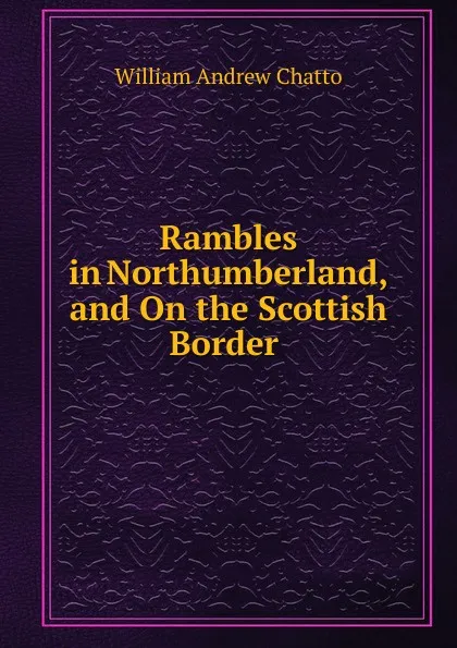 Обложка книги Rambles in Northumberland, and On the Scottish Border ., William Andrew Chatto