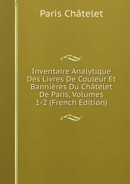 Обложка книги Inventaire Analytique Des Livres De Couleur Et Bannieres Du Chatelet De Paris, Volumes 1-2 (French Edition), Paris Châtelet