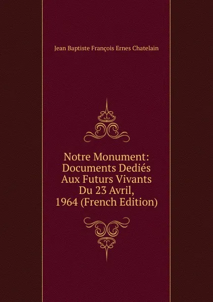 Обложка книги Notre Monument: Documents Dedies Aux Futurs Vivants Du 23 Avril, 1964 (French Edition), Jean Baptiste François Ernes Chatelain