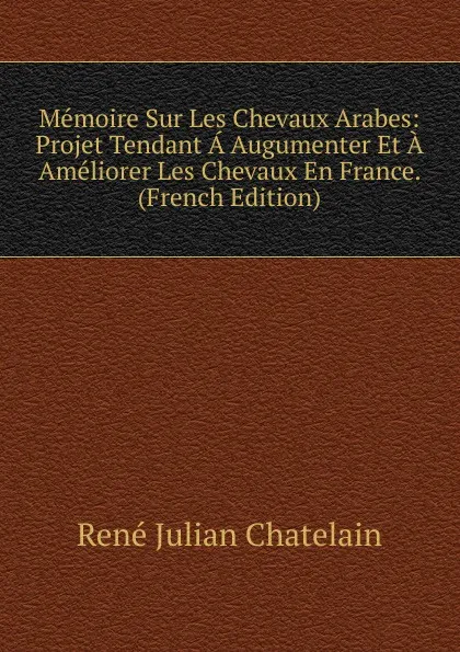 Обложка книги Memoire Sur Les Chevaux Arabes: Projet Tendant A Augumenter Et A Ameliorer Les Chevaux En France. (French Edition), René Julian Chatelain