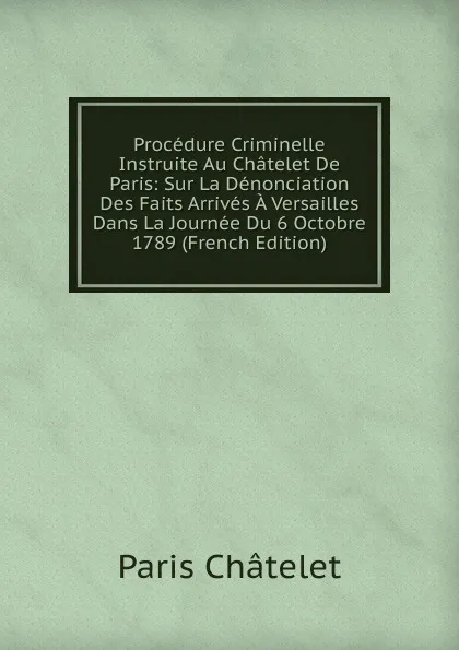 Обложка книги Procedure Criminelle Instruite Au Chatelet De Paris: Sur La Denonciation Des Faits Arrives A Versailles Dans La Journee Du 6 Octobre 1789 (French Edition), Paris Châtelet