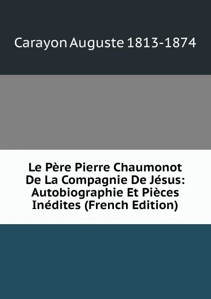 Обложка книги Le Pere Pierre Chaumonot De La Compagnie De Jesus: Autobiographie Et Pieces Inedites (French Edition), Carayon Auguste 1813-1874