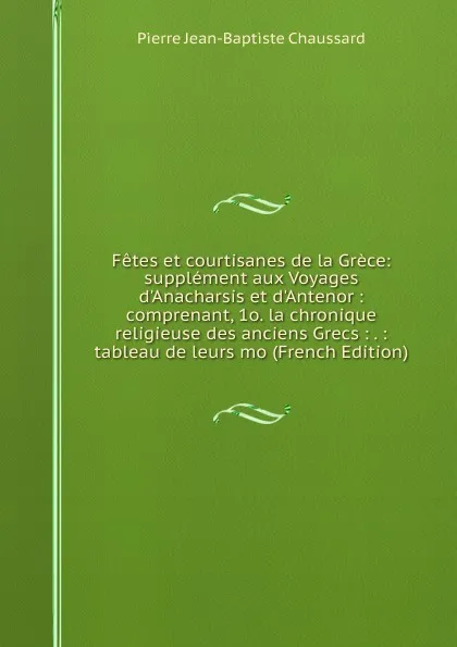 Обложка книги Fetes et courtisanes de la Grece: supplement aux Voyages d.Anacharsis et d.Antenor : comprenant, 1o. la chronique religieuse des anciens Grecs : . : tableau de leurs mo (French Edition), Pierre Jean-Baptiste Chaussard