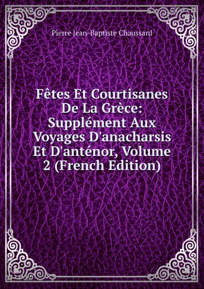 Обложка книги Fetes Et Courtisanes De La Grece: Supplement Aux Voyages D.anacharsis Et D.antenor, Volume 2 (French Edition), Pierre Jean-Baptiste Chaussard