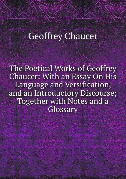 Обложка книги The Poetical Works of Geoffrey Chaucer: With an Essay On His Language and Versification, and an Introductory Discourse; Together with Notes and a Glossary, Geoffrey Chaucer