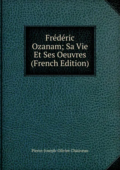 Обложка книги Frederic Ozanam; Sa Vie Et Ses Oeuvres (French Edition), Pierre-Joseph-Olivier Chauveau