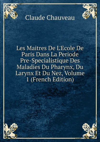 Обложка книги Les Maitres De L.Ecole De Paris Dans La Periode Pre-Specialistique Des Maladies Du Pharynx, Du Larynx Et Du Nez, Volume 1 (French Edition), Claude Chauveau