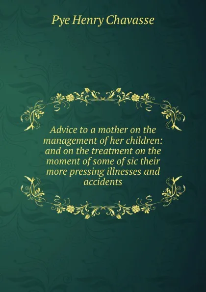 Обложка книги Advice to a mother on the management of her children: and on the treatment on the moment of some of sic their more pressing illnesses and accidents, Pye Henry Chavasse