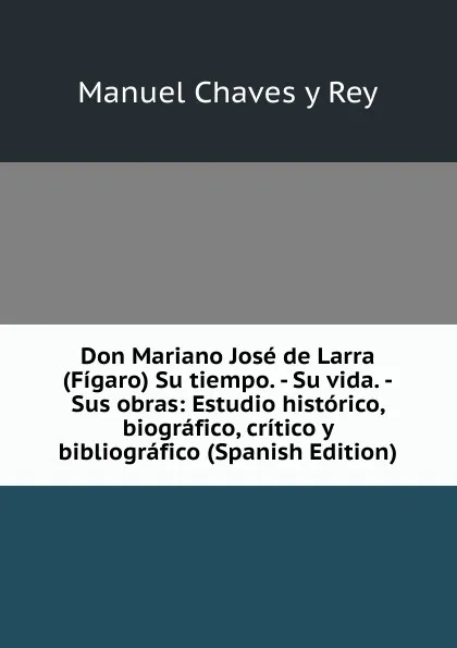 Обложка книги Don Mariano Jose de Larra (Figaro) Su tiempo. - Su vida. -Sus obras: Estudio historico, biografico, critico y bibliografico (Spanish Edition), Manuel Chaves Y Rey