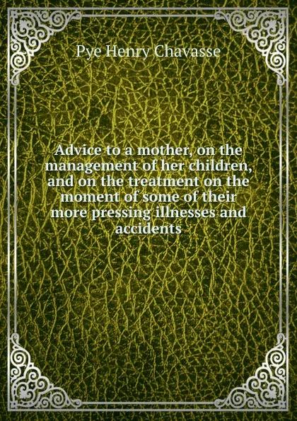 Обложка книги Advice to a mother, on the management of her children, and on the treatment on the moment of some of their more pressing illnesses and accidents, Pye Henry Chavasse