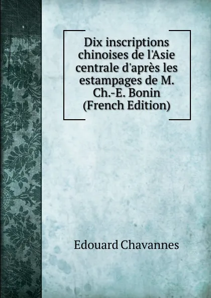 Обложка книги Dix inscriptions chinoises de l.Asie centrale d.apres les estampages de M. Ch.-E. Bonin (French Edition), Edouard Chavannes