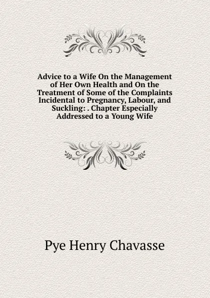 Обложка книги Advice to a Wife On the Management of Her Own Health and On the Treatment of Some of the Complaints Incidental to Pregnancy, Labour, and Suckling: . Chapter Especially Addressed to a Young Wife, Pye Henry Chavasse