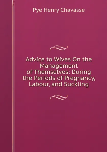 Обложка книги Advice to Wives On the Management of Themselves: During the Periods of Pregnancy, Labour, and Suckling, Pye Henry Chavasse