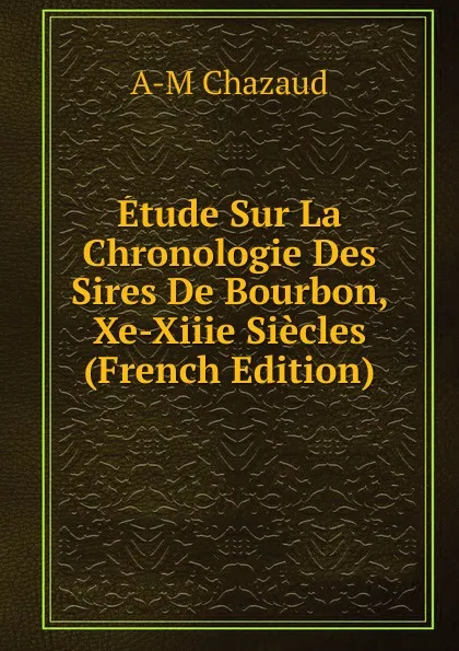 Обложка книги Etude Sur La Chronologie Des Sires De Bourbon, Xe-Xiiie Siecles (French Edition), A-M Chazaud