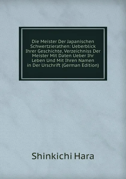 Обложка книги Die Meister Der Japanischen Schwertzierathen: Ueberblick Ihrer Geschichte, Verzeichniss Der Meister Mit Daten Ueber Ihr Leben Und Mit Ihren Namen in Der Urschrift (German Edition), Shinkichi Hara