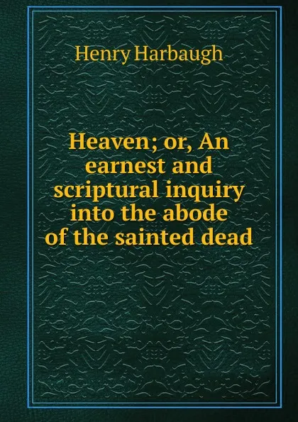 Обложка книги Heaven; or, An earnest and scriptural inquiry into the abode of the sainted dead, Henry Harbaugh