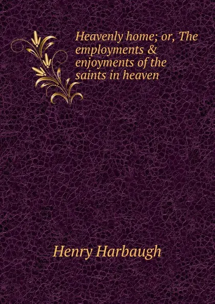 Обложка книги Heavenly home; or, The employments . enjoyments of the saints in heaven, Henry Harbaugh