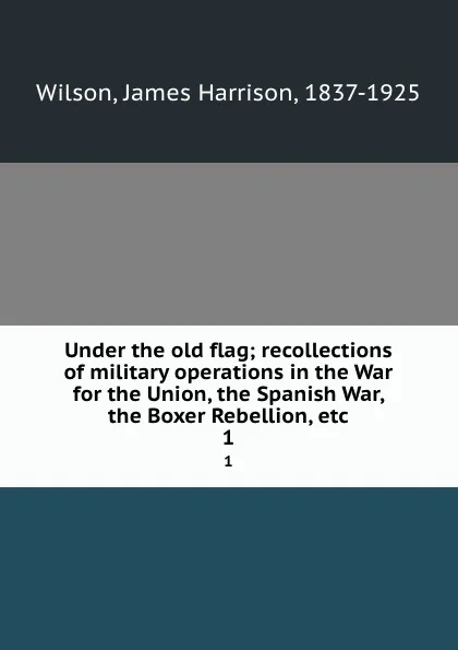 Обложка книги Under the old flag; recollections of military operations in the War for the Union, the Spanish War, the Boxer Rebellion, etc. 1, James Harrison Wilson