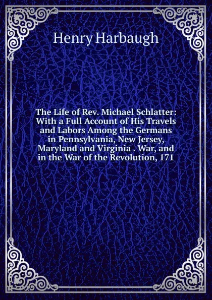 Обложка книги The Life of Rev. Michael Schlatter: With a Full Account of His Travels and Labors Among the Germans in Pennsylvania, New Jersey, Maryland and Virginia . War, and in the War of the Revolution, 171, Henry Harbaugh