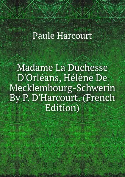 Обложка книги Madame La Duchesse D.Orleans, Helene De Mecklembourg-Schwerin By P. D.Harcourt. (French Edition), Paule Harcourt
