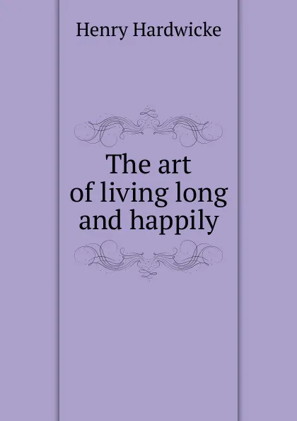 Обложка книги The art of living long and happily, Henry Hardwicke