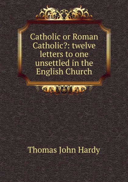 Обложка книги Catholic or Roman Catholic.: twelve letters to one unsettled in the English Church, Thomas John Hardy