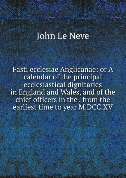 Обложка книги Fasti ecclesiae Anglicanae: or A calendar of the principal ecclesiastical dignitaries in England and Wales, and of the chief officers in the . from the earliest time to year M.DCC.XV, John le Neve