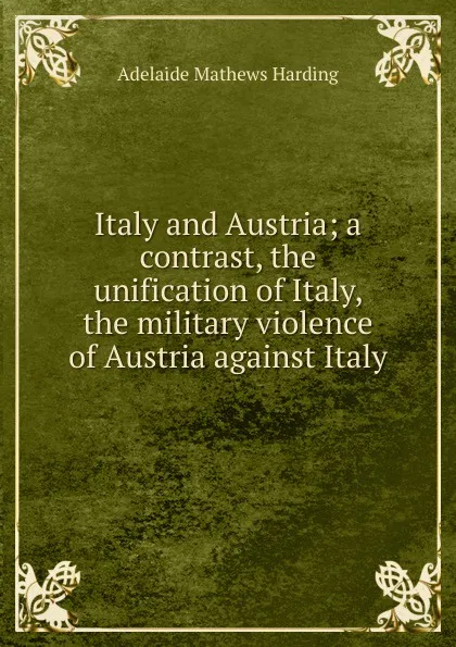 Обложка книги Italy and Austria; a contrast, the unification of Italy, the military violence of Austria against Italy, Adelaide Mathews Harding